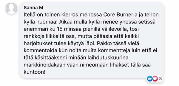 Asiakaspalaute: "Itellä on toinen kierros menossa Core Burneria ja tehon kyllä huomaa! Aikaa mulla kyllä menee yhessä setissä enemmän ku 15 minsaa pienillä välilevoilla, tosi rankkoja liikkeitä osa, mutta pääasia että kaikki harjoitukset tulee käytyä läpi. Pakko tässä vielä kommentoida kun noita muita kommentteja luin että ei tätä käsittääkseni minään laihdutuskuurina markkinoidakaan vaan nimeomaan lihakset tällä saa kuntoon!"