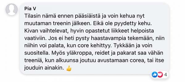 Asiakaspalaute: "Tilasin nämä ennen pääsiäistä ja voin kehua nyt muutaman treenin jälkeen. Eikä ole pyydetty kehu. Kivan vaihtelevat, hyvin opastetut liikkeet helpoista vaativiin. Jos ei heti pysty haastavampia tekemään, niin niihin voi palata, kun core kehittyy. Tykkään ja voin suositella. Myös yläkroppa, reidet ja pakarat saa vähän treeniä, kun alkuunsa joutuu avustamaan corea, tai itse jouduin ainakin."
