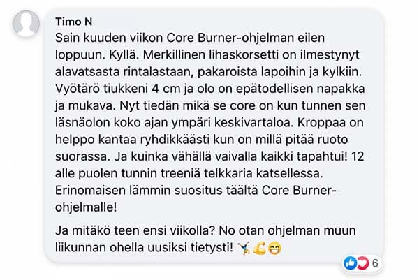 Asiakaspalaute: "Sain kuuden viikon Core Burner-ohjelman eilen loppuun. Kyllä. Merkillinen lihaskorsetti on ilmestynyt alavatsasta rintalastaan, pakaroista lapoihin ja kylkiin. Vyötärö tiukkeni 4 cm ja olo on epätodellisen napakka ja mukava. Nyt tiedän mikä se core on kun tunnen sen läsnäolon koko ajan ympäri keskivartaloa. Kroppaa on helppo kantaa ryhdikkäästi kun on millä pitää ruoto suorassa. Ja kuinka vähällä vaivalla kaikki tapahtui! 12 alle puolen tunnin treeniä telkkaria katsellessa. Erinomaisen lämmin suositus täältä Core Burner-ohjelmalle! / Ja mitäkö teen ensi viikolla? No otan ohjelman muun liikunnan ohella uusiksi tietysti!"