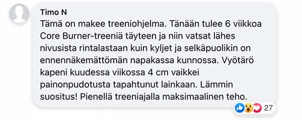 Asiakaspalaute: "Tämä on makee treeniohjelma. Tänään tulee 6 viikkoa Core Burner-treeniä täyteen ja niin vatsat lähes nivusista rintalastaan kuin kyljet ja selkäpuolikin on ennennäkemättömän napakassa kunnossa. Vyötärö kapeni kuudessa viikossa 4 cm vaikkei painonpudotusta tapahtunut lainkaan. Lämmin suositus! Pienellä treeniajalla maksimaalinen teho."