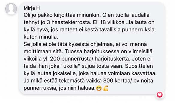 Asiakaspalaute: "Oli jo pakko kirjoittaa minunkin. Olen tuolla laudalla tehnyt jo 3 haastekierrosta. Eli 18 viikkoa .Ja lauta on kyllä hyvä, jos ranteet ei kestä tavallisia punnerruksia, kuten minulla. Se jolla ei ole tätä kyseistä ohjelmaa, ei voi mennä moittimaan sitä. Tuossa harjoituksessa on viimeisillä viikoilla yli 200 punnerrusta/ harjoituskerta. Joten ei taida ihan joka" ukolla" sujua tosta vaan. Suosittelen kyllä lautaa jokaiselle, joka haluaa voimiaan kasvattaa. Ja mikä estää tekemästä vaikka 300 kertaa/ pv noita punnerruksia, jos niin haluaa."