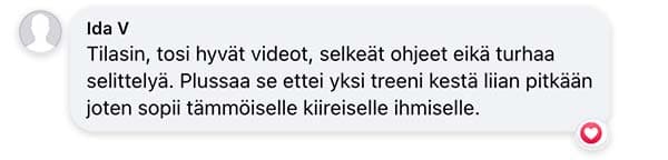 Asiakaspalaute: "Tilasin, tosi hyvät videot, selkeät ohjeet eikä turhaa selittelyä. Plussaa se ettei yksi treeni kestä liian pitkään joten sopii tämmöiselle kiireiselle ihmiselle."