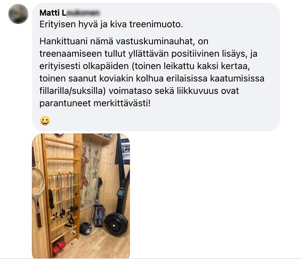 Asiakaspalaute: "Erityisen hyvä ja kiva treenimuoto. / Hankittuani nämä vastuskuminauhat, on treenaamiseen tullut yllättävän positiivinen lisäys, ja erityisesti olkapäiden (toinen leikattu kaksi kertaa, toinen saanut koviakin kolhua erilaisissa kaatumisissa fillarilla/suksilla) voimataso sekä liikkuvuus ovat parantuneet merkittävästi!"