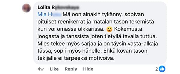 Asiakaspalaute: "Mä oon ainakin tykänny, sopivan pituiset reenikerrat ja matalan tason tekemistä kun voi omassa olkkarissa. Kokemusta joogasta ja tanssista joten tietyllä tavalla tuttua. Mies tekee myös sarjaa ja on täysin vasta-alkaja tässä, sopii myös hänelle. Ehkä kovan tason tekijälle ei tarpeeksi motivoiva."