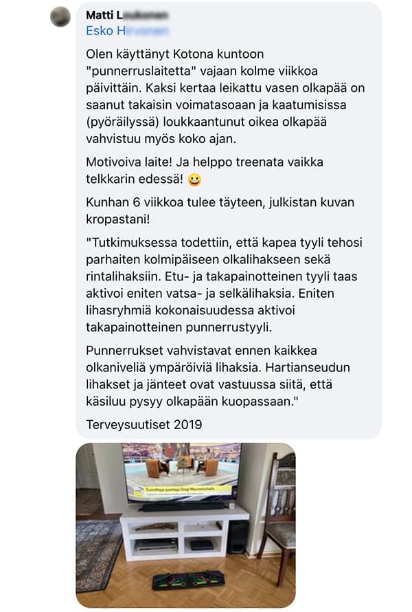 Asiakaspalaute: "Olen käyttänyt Kotona kuntoon "punnerruslaitetta" vajaan kolme viikkoa päivittäin. Kaksi kertaa leikattu vasen olkapää on saanut takaisin voimatasoaan ja kaatumisissa (pyöräilyssä) loukkaantunut oikea olkapää vahvistuu myös koko ajan. / Motivoiva laite! Ja helppo treenata vaikka telkkarin edessä! / Kunhan 6 viikkoa tulee täyteen, julkistan kuvan kropastani!"