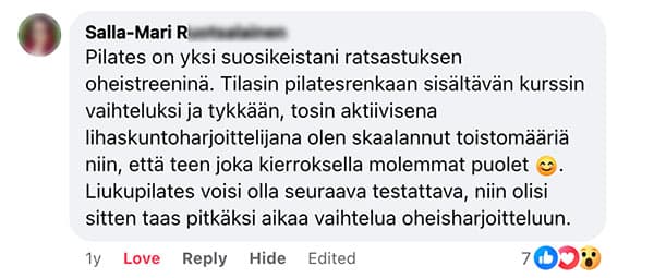 Asiakaspalaute: "Pilates on yksi suosikeistani ratsastuksen oheistreeninä. Tilasin pilatesrenkaan sisältävän kurssin vaihteluksi ja tykkään, tosin aktiivisena lihaskuntoharjoittelijana olen skaalannut toistomääriä niin, että teen joka kierroksella molemmat puolet. Liukupilates voisi olla seuraava testattava, niin olisi sitten taas pitkäksi aikaa vaihtelua oheisharjoitteluun."