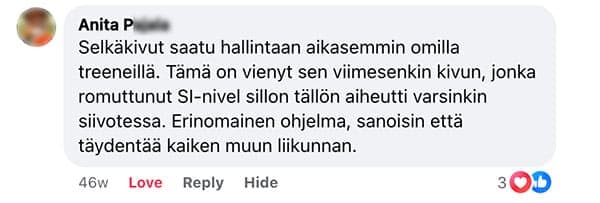 Asiakaspalaute: "Selkäkivut saatu hallintaan aikasemmin omilla treeneillä. Tämä on vienyt sen viimesenkin kivun, jonka romuttunut SI-nivel sillon tällön aiheutti varsinkin siivotessa. Erinomainen ohjelma, sanoisin että täydentää kaiken muun liikunnan."